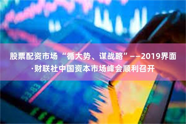 股票配资市场 “循大势、谋战略”——2019界面·财联社中国资本市场峰会顺利召开