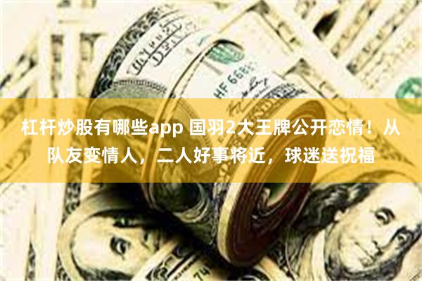 杠杆炒股有哪些app 国羽2大王牌公开恋情！从队友变情人，二人好事将近，球迷送祝福