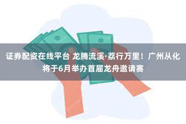 证券配资在线平台 龙腾流溪·荔行万里！广州从化将于6月举办首届龙舟邀请赛