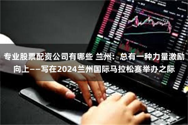 专业股票配资公司有哪些 兰州：总有一种力量激励向上——写在2024兰州国际马拉松赛举办之际