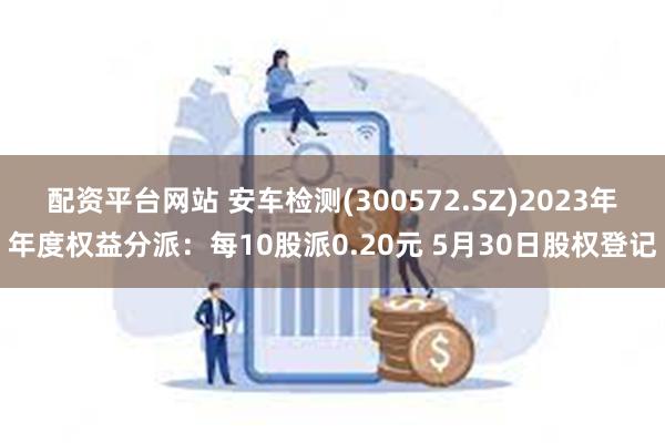 配资平台网站 安车检测(300572.SZ)2023年年度权益分派：每10股派0.20元 5月30日股权登记