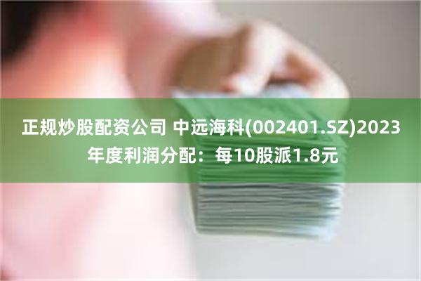 正规炒股配资公司 中远海科(002401.SZ)2023 年度利润分配：每10股派1.8元