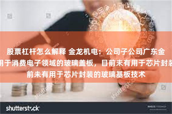 股票杠杆怎么解释 金龙机电：公司子公司广东金龙主营的产品为用于消费电子领域的玻璃盖板，目前未有用于芯片封装的玻璃基板技术