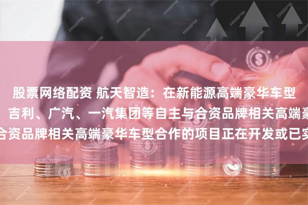 股票网络配资 航天智造：在新能源高端豪华车型方面，航天模塑与长安、吉利、广汽、一汽集团等自主与合资品牌相关高端豪华车型合作的项目正在开发或已实现量产