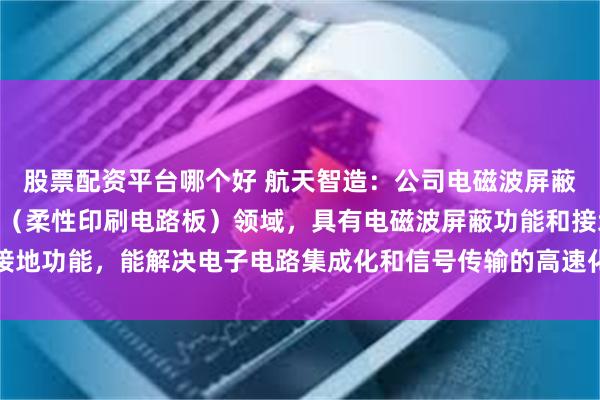 股票配资平台哪个好 航天智造：公司电磁波屏蔽膜产品主要应用于FPC（柔性印刷电路板）领域，具有电磁波屏蔽功能和接地功能，能解决电子电路集成化和信号传输的高速化而产生的电磁波干扰问题