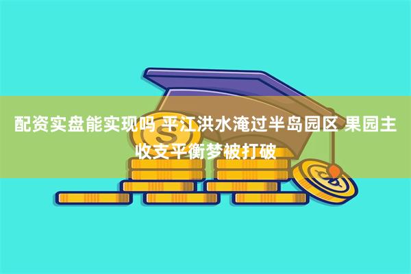 配资实盘能实现吗 平江洪水淹过半岛园区 果园主收支平衡梦被打破