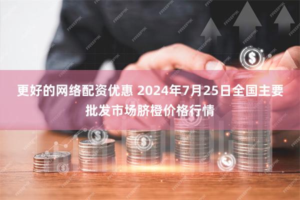 更好的网络配资优惠 2024年7月25日全国主要批发市场脐橙价格行情