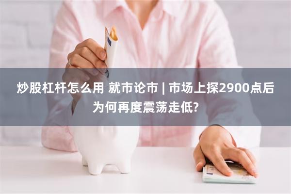 炒股杠杆怎么用 就市论市 | 市场上探2900点后为何再度震荡走低?