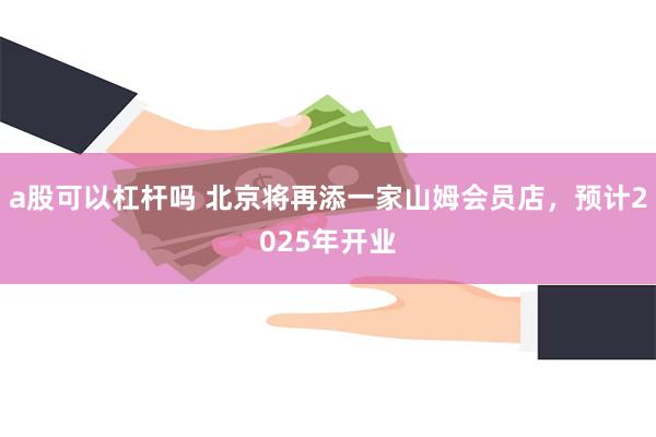 a股可以杠杆吗 北京将再添一家山姆会员店，预计2025年开业