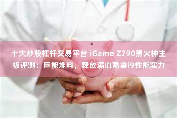 十大炒股杠杆交易平台 iGame Z790黑火神主板评测：巨能堆料，释放满血酷睿i9性能实力