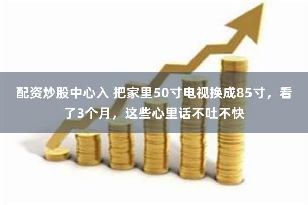 配资炒股中心入 把家里50寸电视换成85寸，看了3个月，这些心里话不吐不快