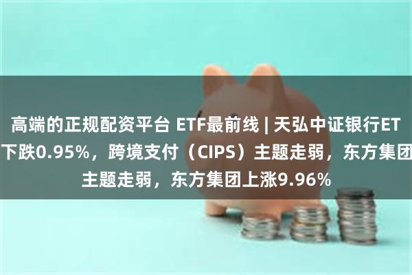 高端的正规配资平台 ETF最前线 | 天弘中证银行ETF(515290)下跌0.95%，跨境支付（CIPS）主题走弱，东方集团上涨9.96%