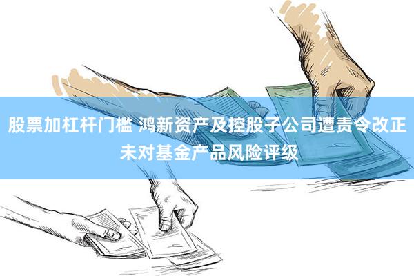 股票加杠杆门槛 鸿新资产及控股子公司遭责令改正 未对基金产品风险评级