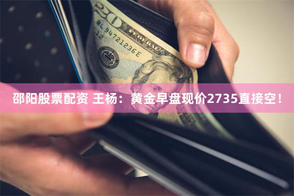 邵阳股票配资 王杨：黄金早盘现价2735直接空！