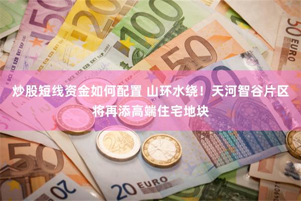 炒股短线资金如何配置 山环水绕！天河智谷片区将再添高端住宅地块