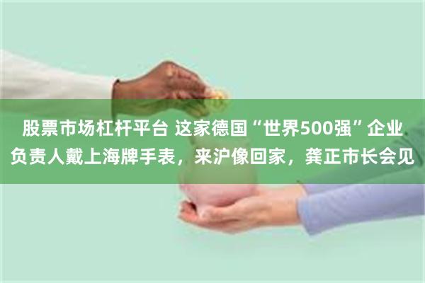 股票市场杠杆平台 这家德国“世界500强”企业负责人戴上海牌手表，来沪像回家，龚正市长会见