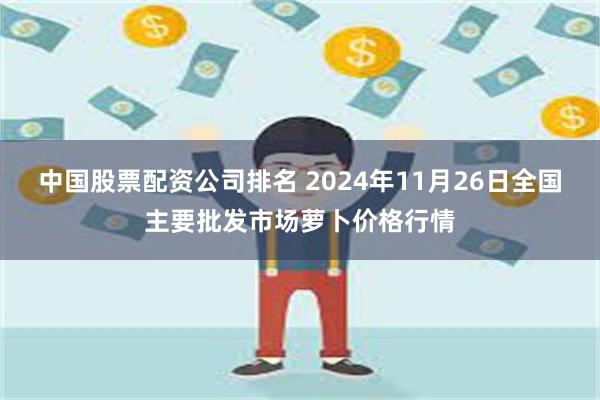 中国股票配资公司排名 2024年11月26日全国主要批发市场萝卜价格行情