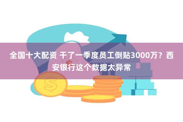 全国十大配资 干了一季度员工倒贴3000万？西安银行这个数据太异常