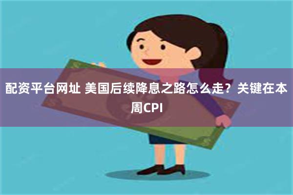 配资平台网址 美国后续降息之路怎么走？关键在本周CPI