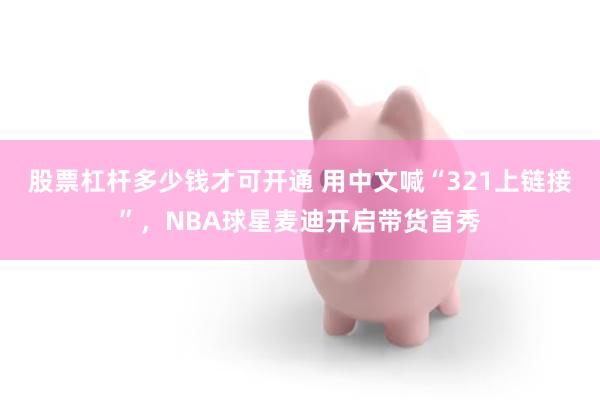 股票杠杆多少钱才可开通 用中文喊“321上链接”，NBA球星麦迪开启带货首秀