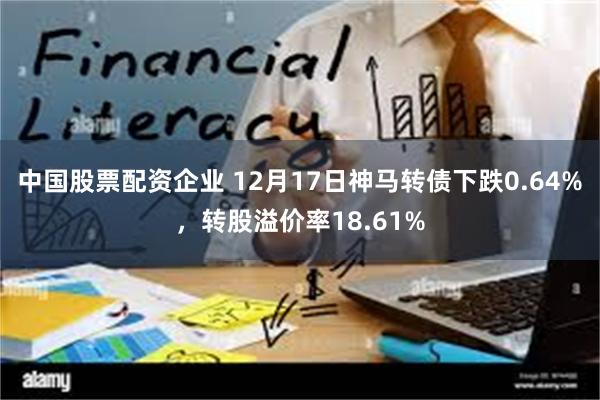 中国股票配资企业 12月17日神马转债下跌0.64%，转股溢价率18.61%