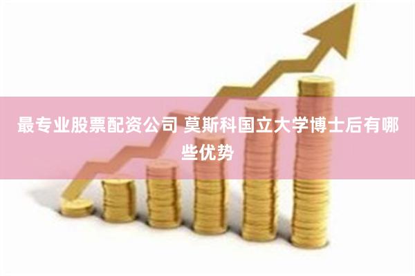 最专业股票配资公司 莫斯科国立大学博士后有哪些优势