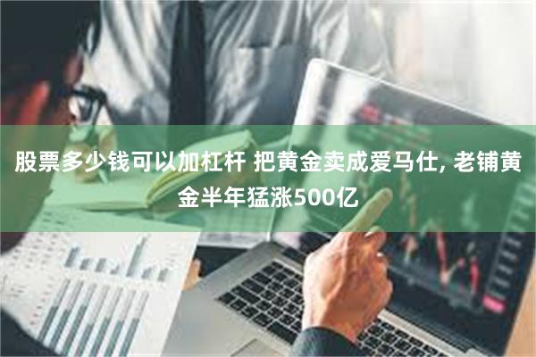 股票多少钱可以加杠杆 把黄金卖成爱马仕, 老铺黄金半年猛涨500亿