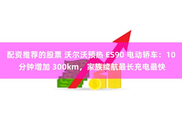 配资推荐的股票 沃尔沃预热 ES90 电动轿车：10 分钟增加 300km，家族续航最长充电最快