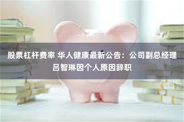 股票杠杆费率 华人健康最新公告：公司副总经理吕智琳因个人原因辞职